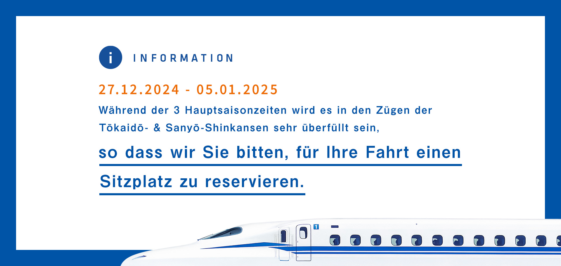 12/27/2024-1/5/2025 Während der 3 Hauptsaisonzeiten wird es in den Zügen der Tōkaidō- & Sanyō-Shinkansen sehr überfüllt sein, so dass wir Sie bitten, für Ihre Fahrt einen Sitzplatz zu reservieren.