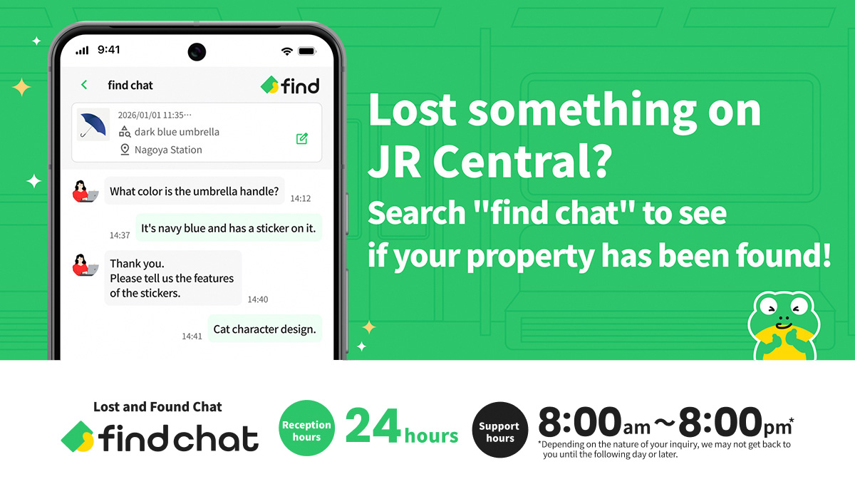 You can use the chat feature to enquire about items left behind in a JR Central train or lost at a station. Lost & Found Inquiry Chat “find chat”. Open 24 hours, responses provided between 8:00 a.m. and 8:00 p.m.