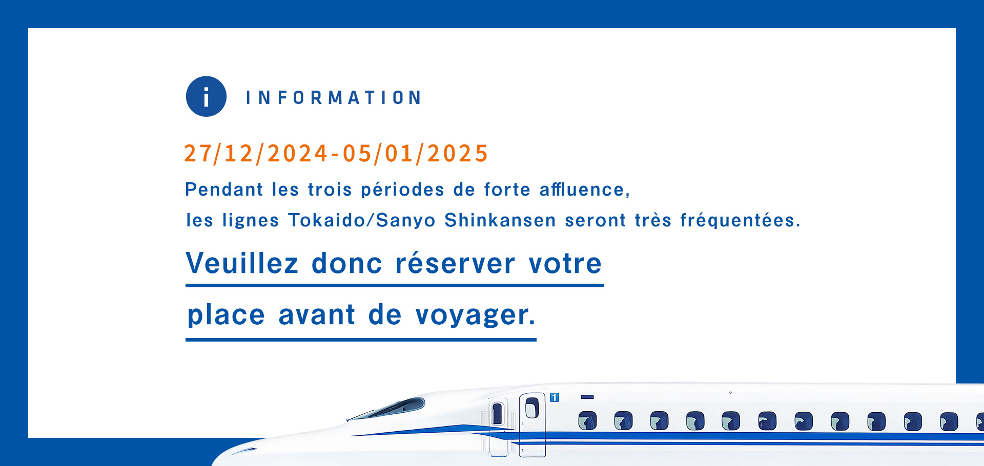 12/27/2024-1/5/2025 Pendant les trois périodes de forte affluence, les lignes Tokaido/Sanyo Shinkansen seront très fréquentées. Veuillez donc réserver votre place avant de voyager. 