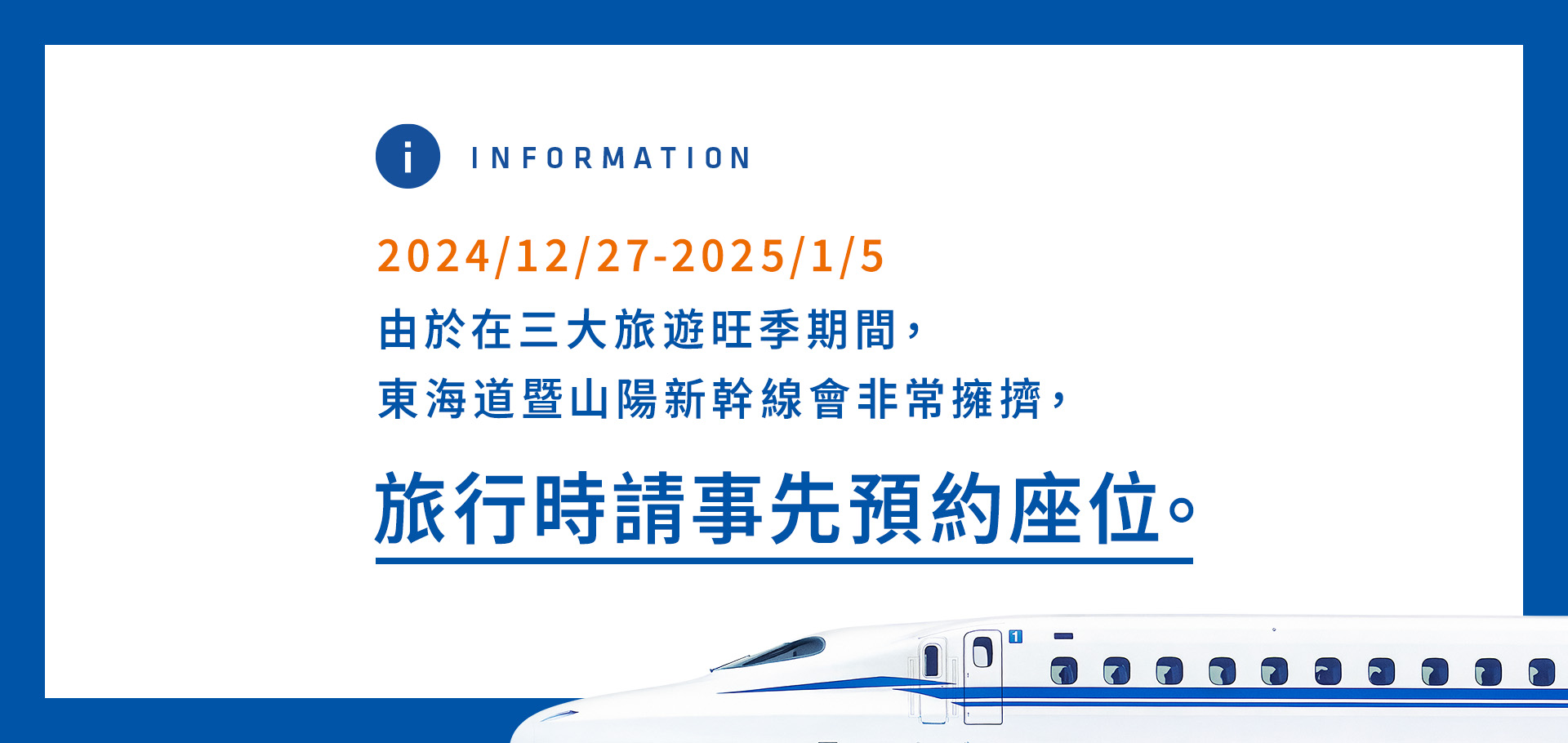 12/27/2024-1/5/2025 由於在三大旅遊旺季期間，東海道暨山陽新幹線會非常擁擠，旅行時請事先預約座位。